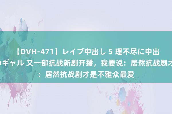 【DVH-471】レイプ中出し 5 理不尽に中出しされた7人のギャル 又一部抗战新剧开播，我要说：居然抗战剧才是不雅众最爱