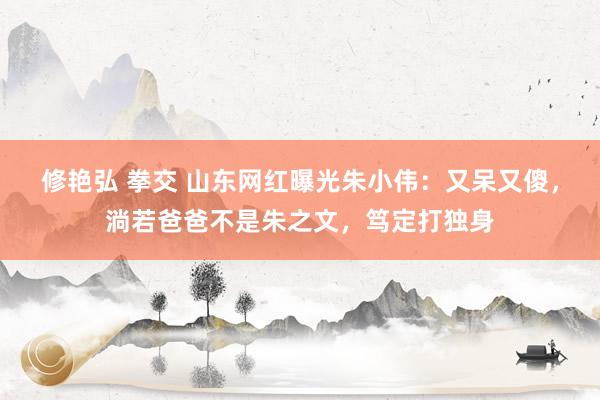 修艳弘 拳交 山东网红曝光朱小伟：又呆又傻，淌若爸爸不是朱之文，笃定打独身