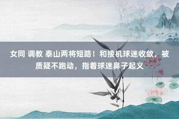 女同 调教 泰山两将短路！和接机球迷收敛，被质疑不跑动，指着球迷鼻子起义