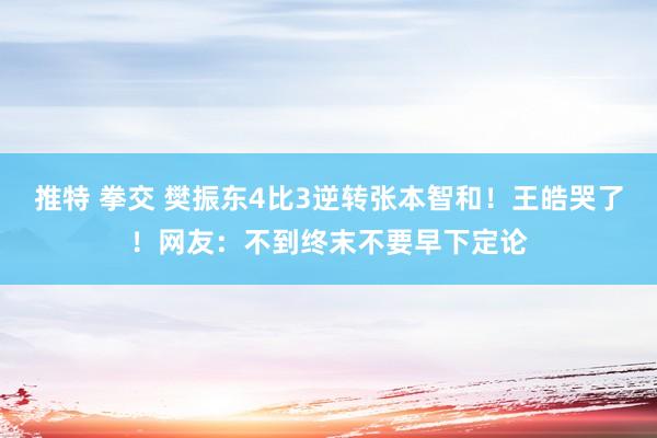 推特 拳交 樊振东4比3逆转张本智和！王皓哭了！网友：不到终末不要早下定论