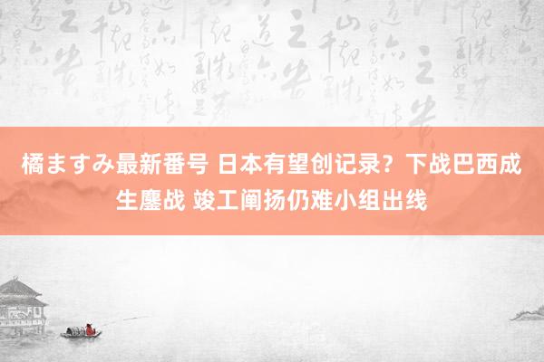 橘ますみ最新番号 日本有望创记录？下战巴西成生鏖战 竣工阐扬仍难小组出线