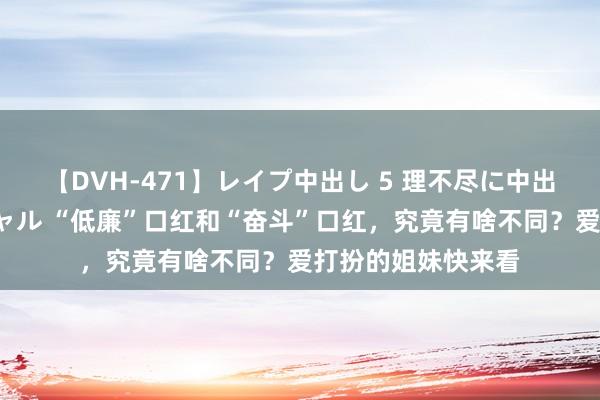 【DVH-471】レイプ中出し 5 理不尽に中出しされた7人のギャル “低廉”口红和“奋斗”口红，究竟有啥不同？爱打扮的姐妹快来看