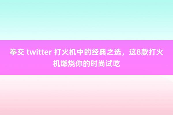 拳交 twitter 打火机中的经典之选，这8款打火机燃烧你的时尚试吃