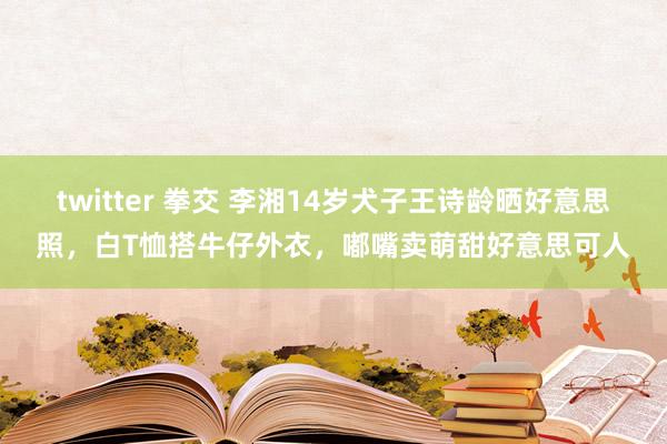 twitter 拳交 李湘14岁犬子王诗龄晒好意思照，白T恤搭牛仔外衣，嘟嘴卖萌甜好意思可人