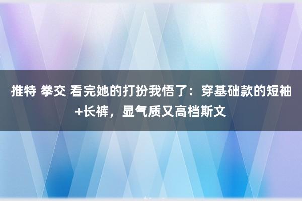 推特 拳交 看完她的打扮我悟了：穿基础款的短袖+长裤，显气质又高档斯文