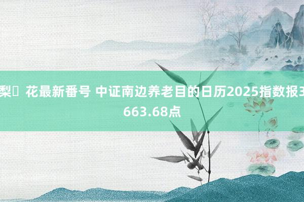 梨々花最新番号 中证南边养老目的日历2025指数报3663.68点