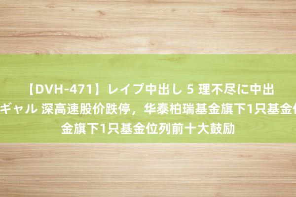 【DVH-471】レイプ中出し 5 理不尽に中出しされた7人のギャル 深高速股价跌停，华泰柏瑞基金旗下1只基金位列前十大鼓励