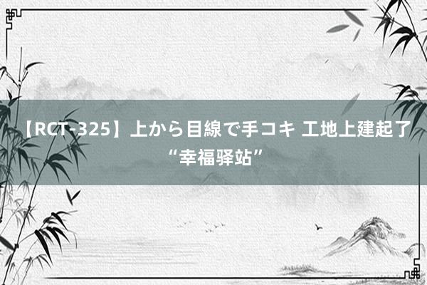 【RCT-325】上から目線で手コキ 工地上建起了“幸福驿站”