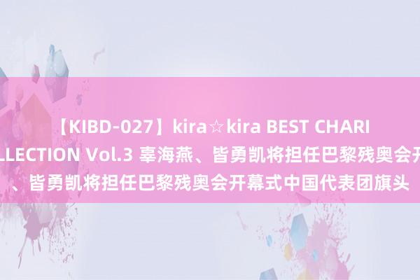 【KIBD-027】kira☆kira BEST CHARISMA☆MODEL☆COLLECTION Vol.3 辜海燕、皆勇凯将担任巴黎残奥会开幕式中国代表团旗头