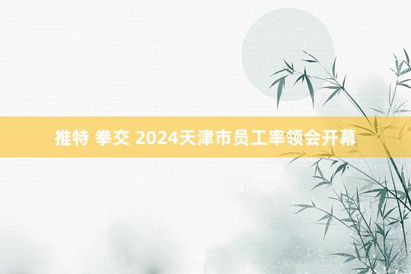 推特 拳交 2024天津市员工率领会开幕