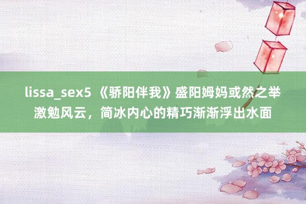 lissa_sex5 《骄阳伴我》盛阳姆妈或然之举激勉风云，简冰内心的精巧渐渐浮出水面