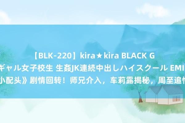 【BLK-220】kira★kira BLACK GAL 留年5年目のお姉黒ギャル女子校生 生姦JK連続中出しハイスクール EMIRI 《小配头》剧情回转！师兄介入，车莉露揭秘，周至追悔不及，孟非毅然拒却袁毅心迹