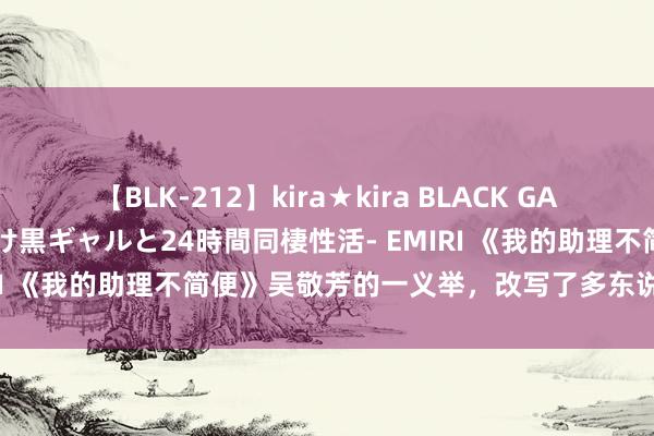 【BLK-212】kira★kira BLACK GAL レンタル痴女GAL-日焼け黒ギャルと24時間同棲性活- EMIRI 《我的助理不简便》吴敬芳的一义举，改写了多东说念主气运