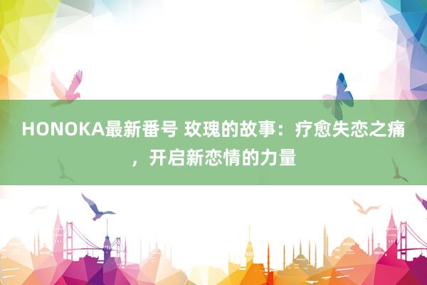 HONOKA最新番号 玫瑰的故事：疗愈失恋之痛，开启新恋情的力量