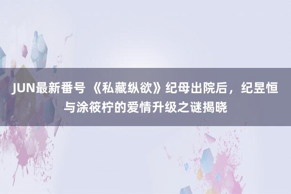 JUN最新番号 《私藏纵欲》纪母出院后，纪昱恒与涂筱柠的爱情升级之谜揭晓