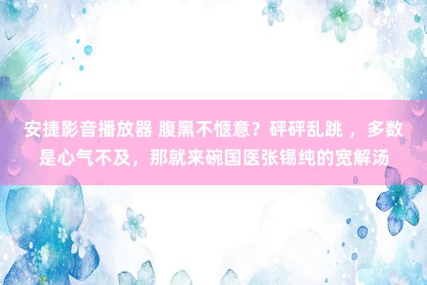 安捷影音播放器 腹黑不惬意？砰砰乱跳 ，多数是心气不及，那就来碗国医张锡纯的宽解汤