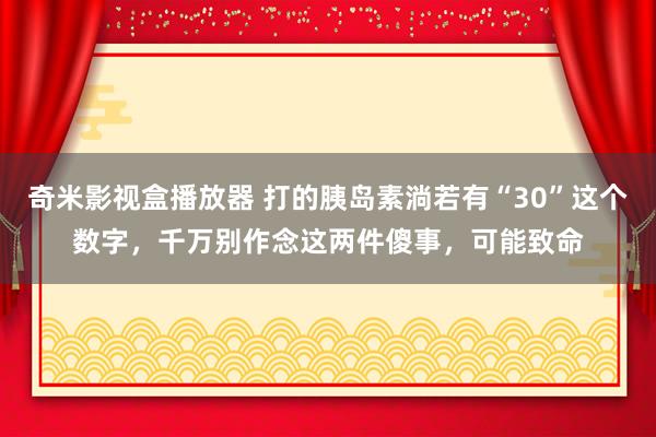 奇米影视盒播放器 打的胰岛素淌若有“30”这个数字，千万别作念这两件傻事，可能致命