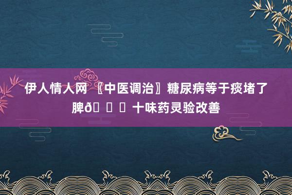 伊人情人网 〖中医调治〗糖尿病等于痰堵了脾👍十味药灵验改善