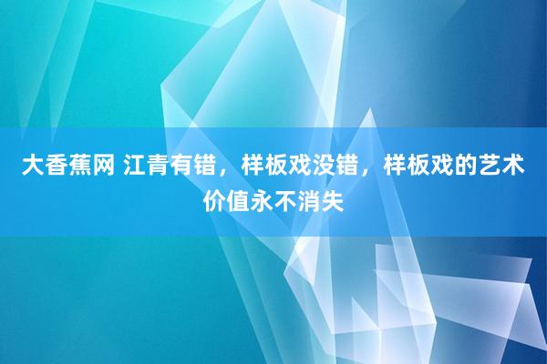 大香蕉网 江青有错，样板戏没错，样板戏的艺术价值永不消失