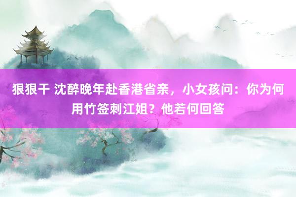 狠狠干 沈醉晚年赴香港省亲，小女孩问：你为何用竹签刺江姐？他若何回答