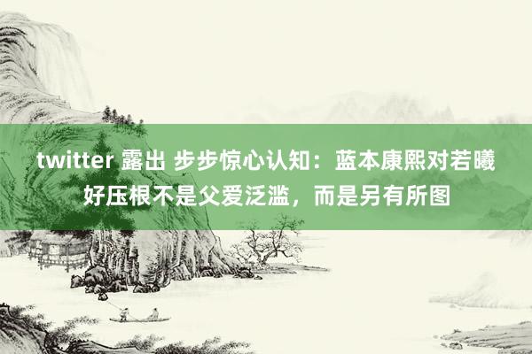 twitter 露出 步步惊心认知：蓝本康熙对若曦好压根不是父爱泛滥，而是另有所图