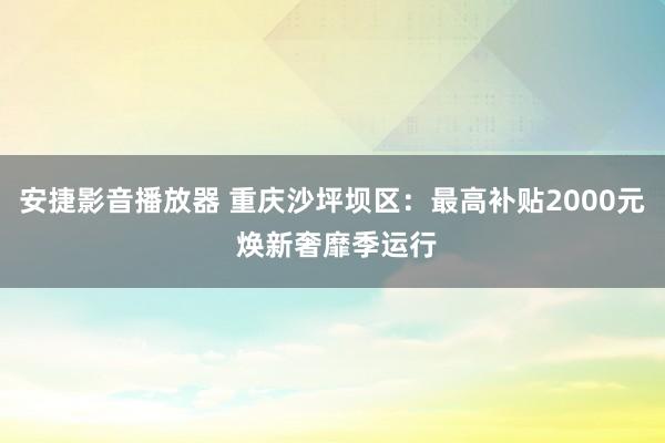 安捷影音播放器 重庆沙坪坝区：最高补贴2000元 焕新奢靡季运行