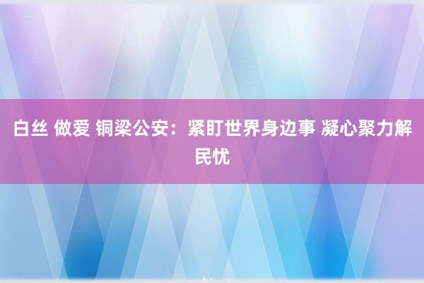 白丝 做爱 铜梁公安：紧盯世界身边事 凝心聚力解民忧