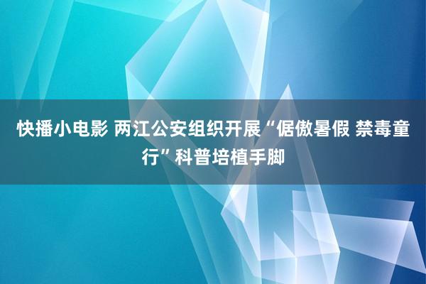 快播小电影 两江公安组织开展“倨傲暑假 禁毒童行”科普培植手脚