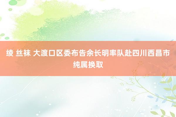 绫 丝袜 大渡口区委布告余长明率队赴四川西昌市纯属换取