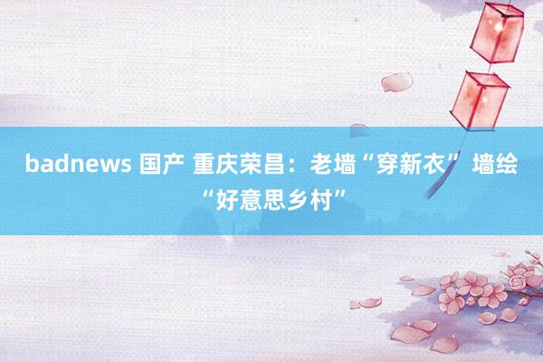 badnews 国产 重庆荣昌：老墙“穿新衣” 墙绘“好意思乡村”