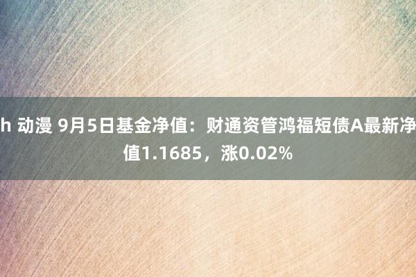 h 动漫 9月5日基金净值：财通资管鸿福短债A最新净值1.1685，涨0.02%