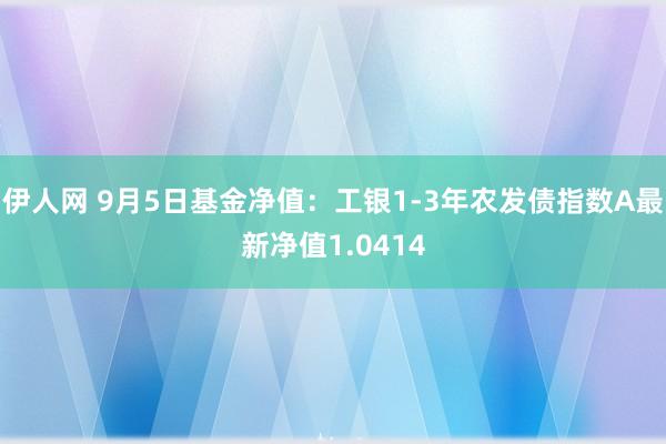 伊人网 9月5日基金净值：工银1-3年农发债指数A最新净值1.0414