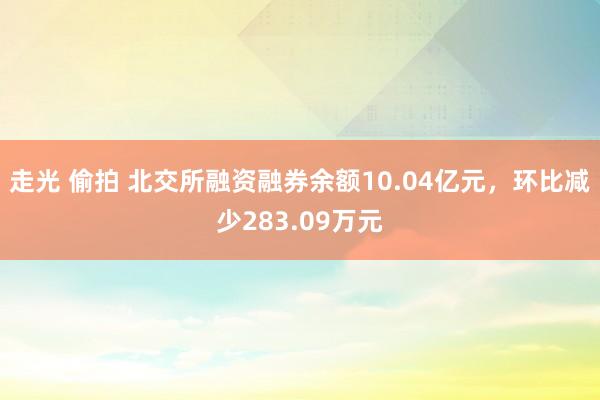 走光 偷拍 北交所融资融券余额10.04亿元，环比减少283.09万元