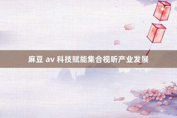 麻豆 av 科技赋能集合视听产业发展