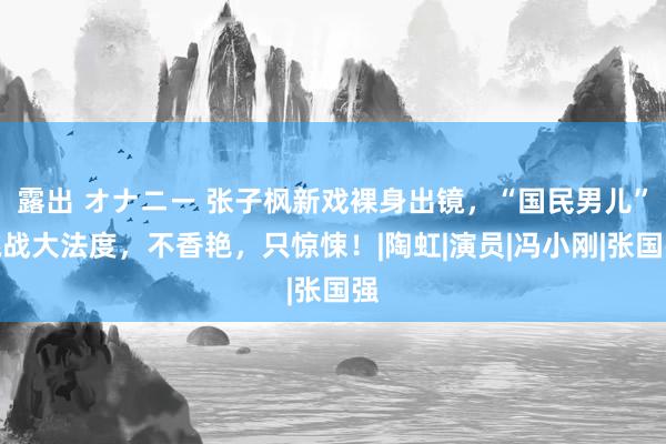 露出 オナニー 张子枫新戏裸身出镜，“国民男儿”挑战大法度，不香艳，只惊悚！|陶虹|演员|冯小刚|张国强