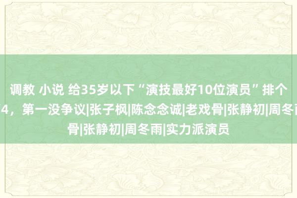 调教 小说 给35岁以下“演技最好10位演员”排个名，刘昊然第4，第一没争议|张子枫|陈念念诚|老戏骨|张静初|周冬雨|实力派演员