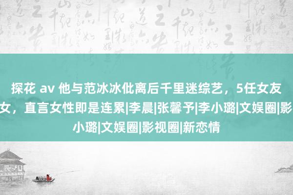 探花 av 他与范冰冰仳离后千里迷综艺，5任女友均是好意思女，直言女性即是连累|李晨|张馨予|李小璐|文娱圈|影视圈|新恋情