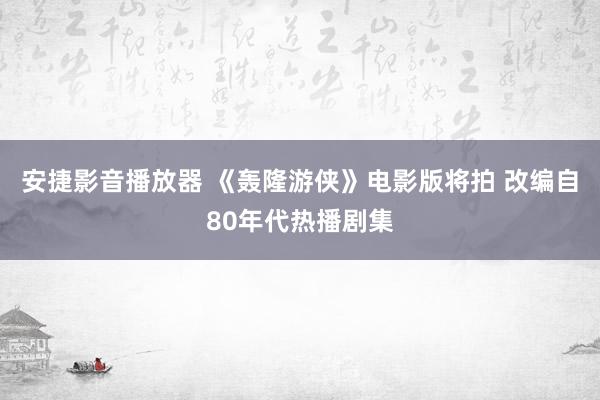 安捷影音播放器 《轰隆游侠》电影版将拍 改编自80年代热播剧集