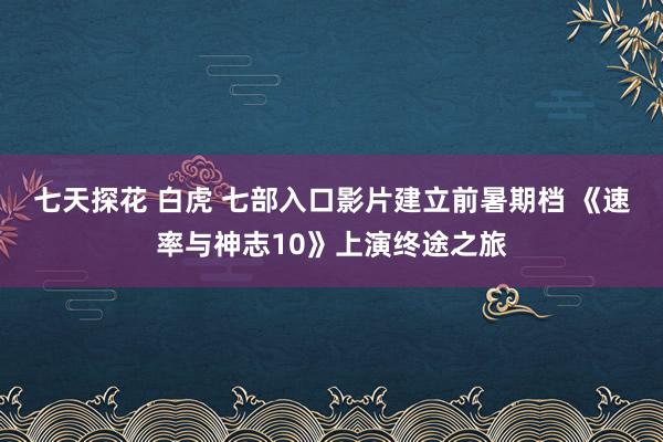 七天探花 白虎 七部入口影片建立前暑期档 《速率与神志10》上演终途之旅