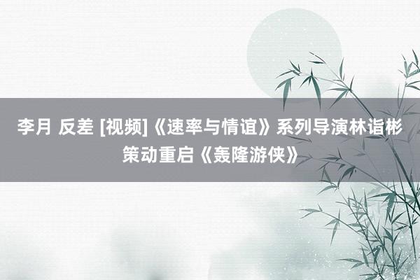 李月 反差 [视频]《速率与情谊》系列导演林诣彬策动重启《轰隆游侠》