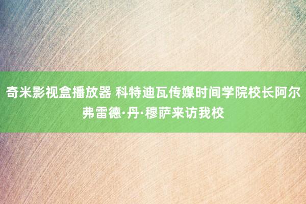 奇米影视盒播放器 科特迪瓦传媒时间学院校长阿尔弗雷德·丹·穆萨来访我校