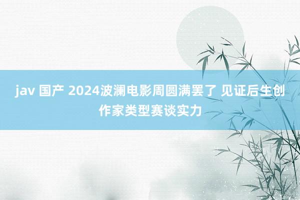 jav 国产 2024波澜电影周圆满罢了 见证后生创作家类型赛谈实力