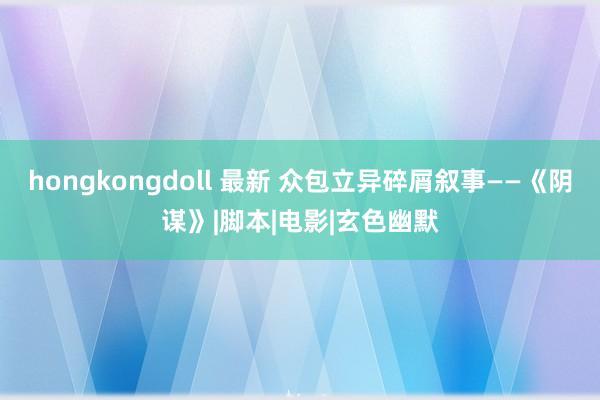 hongkongdoll 最新 众包立异碎屑叙事——《阴谋》|脚本|电影|玄色幽默