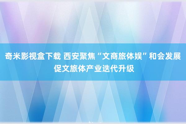 奇米影视盒下载 西安聚焦“文商旅体娱”和会发展 促文旅体产业迭代升级