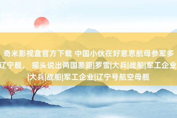 奇米影视盒官方下载 中国小伙在好意思航母参军多年，归国参不雅辽宁舰， 摇头说出两国差距|罗雪|大兵|战船|军工企业|辽宁号航空母舰