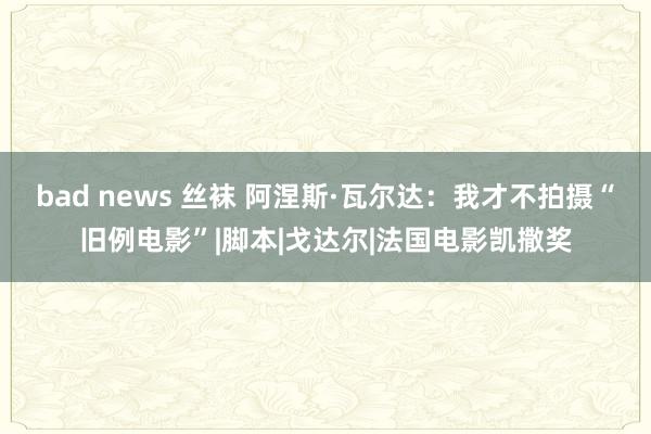 bad news 丝袜 阿涅斯·瓦尔达：我才不拍摄“旧例电影”|脚本|戈达尔|法国电影凯撒奖