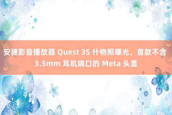 安捷影音播放器 Quest 3S 什物照曝光，首款不含 3.5mm 耳机端口的 Meta 头显