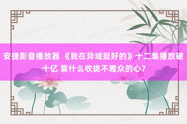 安捷影音播放器 《我在异域挺好的》十二集播放破十亿 靠什么收拢不雅众的心？