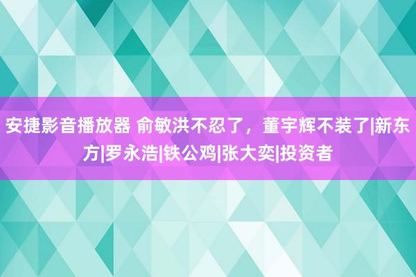 安捷影音播放器 俞敏洪不忍了，董宇辉不装了|新东方|罗永浩|铁公鸡|张大奕|投资者