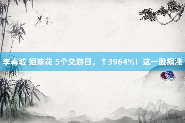 李春城 姐妹花 5个交游日，↑3964%！这一股飙涨